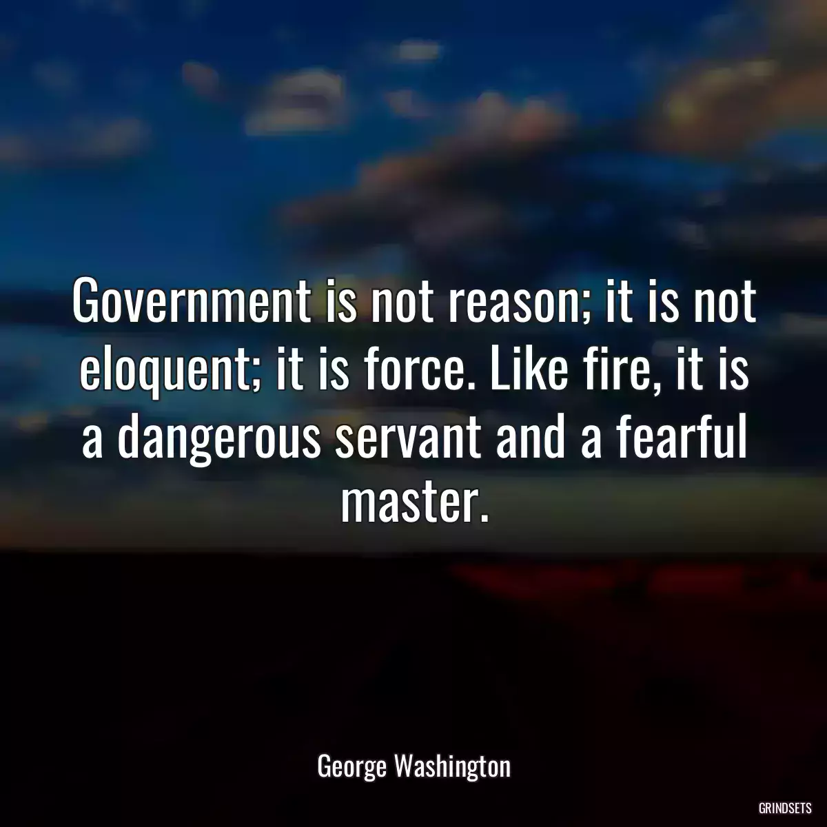 Government is not reason; it is not eloquent; it is force. Like fire, it is a dangerous servant and a fearful master.