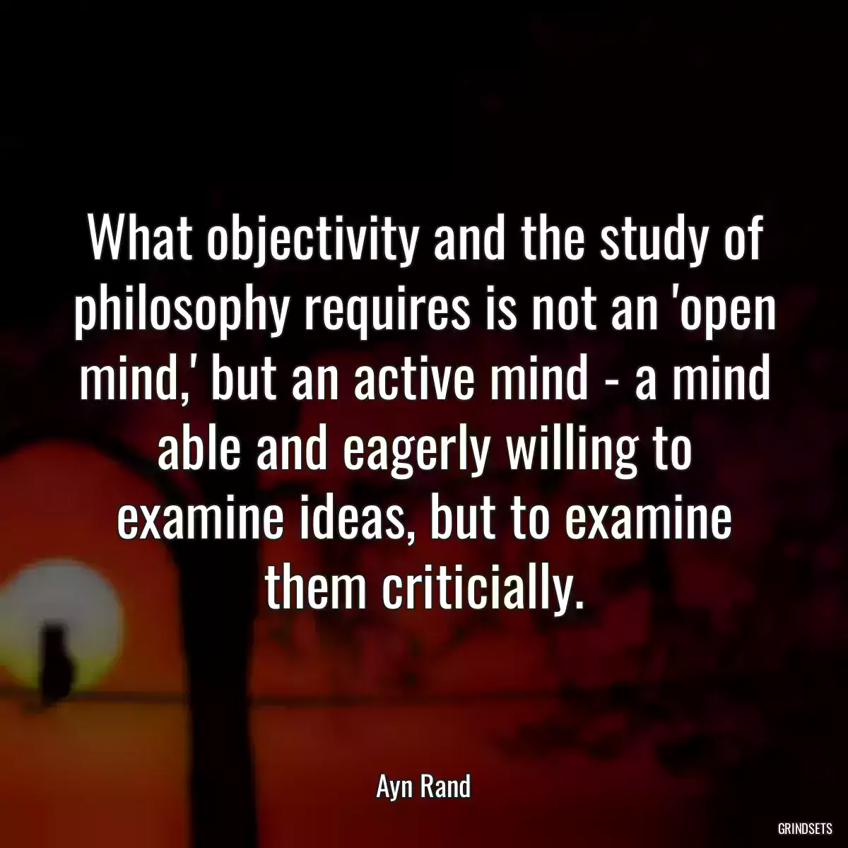 What objectivity and the study of philosophy requires is not an \'open mind,\' but an active mind - a mind able and eagerly willing to examine ideas, but to examine them criticially.