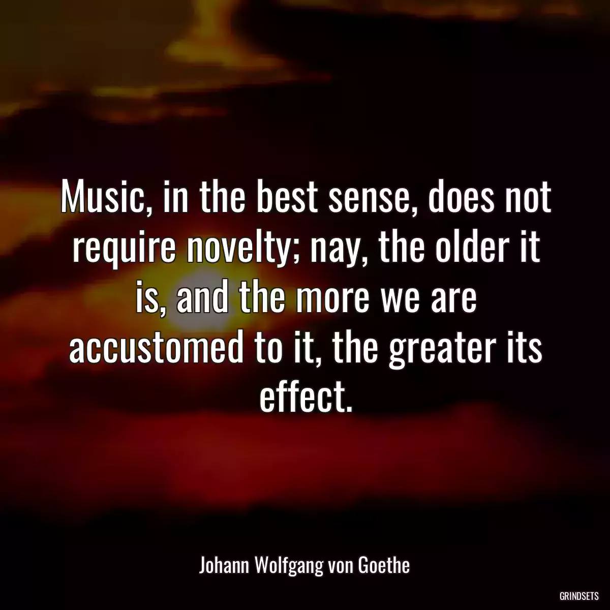 Music, in the best sense, does not require novelty; nay, the older it is, and the more we are accustomed to it, the greater its effect.