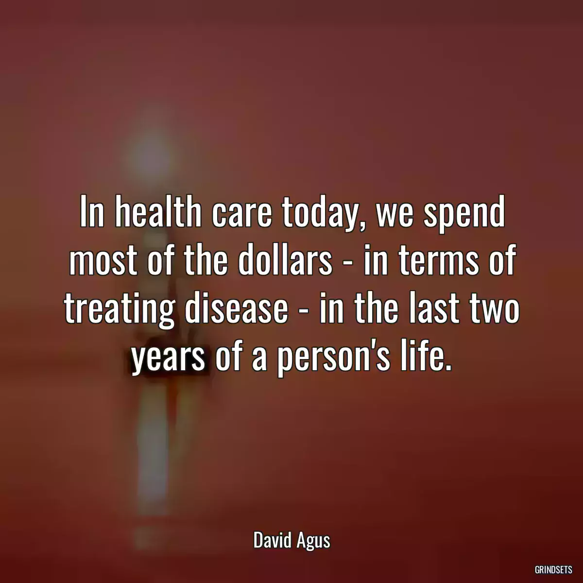 In health care today, we spend most of the dollars - in terms of treating disease - in the last two years of a person\'s life.