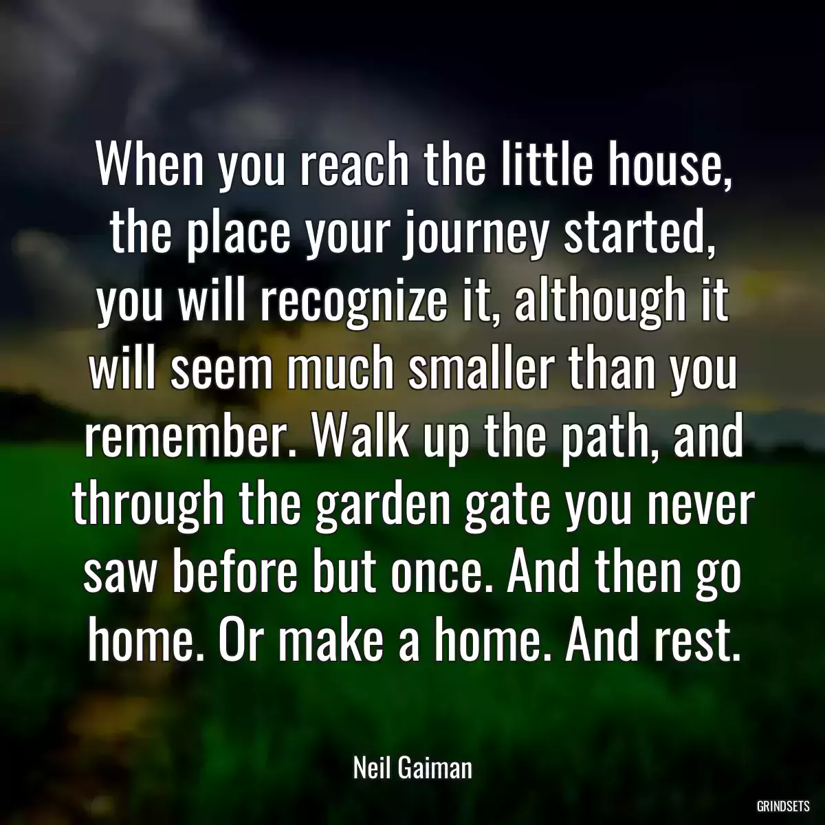 When you reach the little house, the place your journey started, you will recognize it, although it will seem much smaller than you remember. Walk up the path, and through the garden gate you never saw before but once. And then go home. Or make a home. And rest.