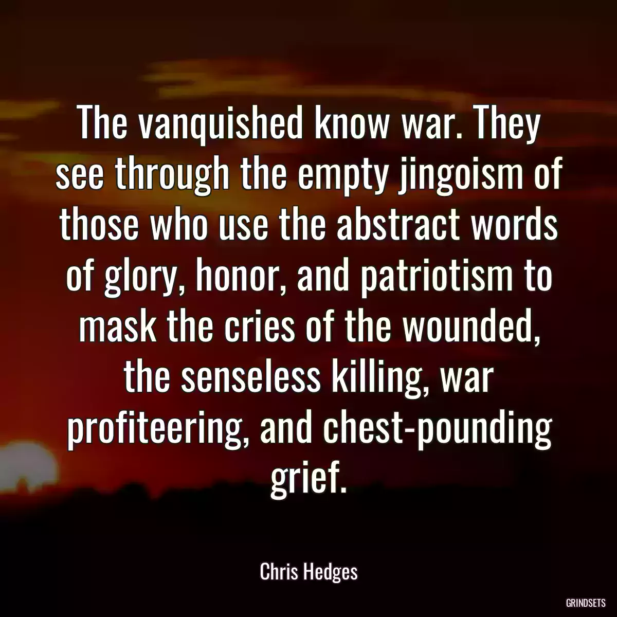 The vanquished know war. They see through the empty jingoism of those who use the abstract words of glory, honor, and patriotism to mask the cries of the wounded, the senseless killing, war profiteering, and chest-pounding grief.