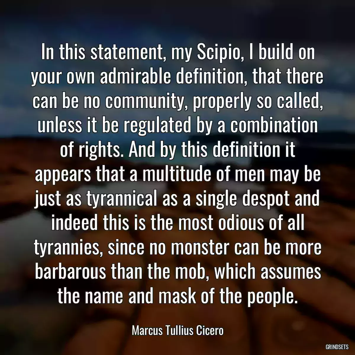 In this statement, my Scipio, I build on your own admirable definition, that there can be no community, properly so called, unless it be regulated by a combination of rights. And by this definition it appears that a multitude of men may be just as tyrannical as a single despot and indeed this is the most odious of all tyrannies, since no monster can be more barbarous than the mob, which assumes the name and mask of the people.