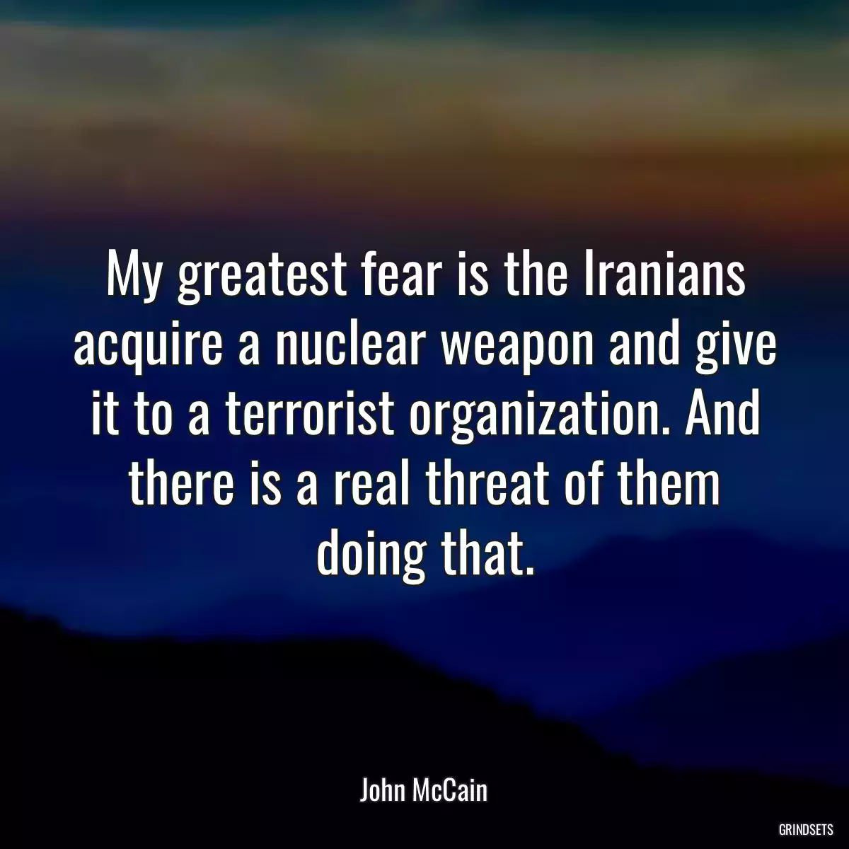 My greatest fear is the Iranians acquire a nuclear weapon and give it to a terrorist organization. And there is a real threat of them doing that.