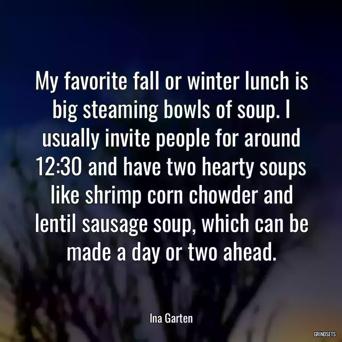 My favorite fall or winter lunch is big steaming bowls of soup. I usually invite people for around 12:30 and have two hearty soups like shrimp corn chowder and lentil sausage soup, which can be made a day or two ahead.