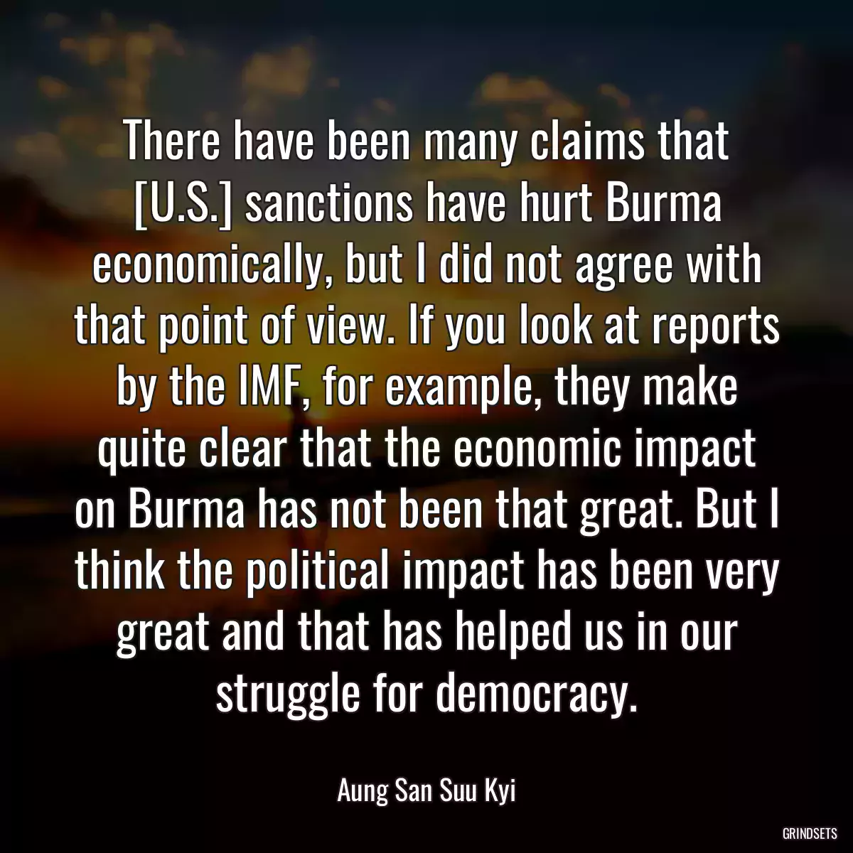 There have been many claims that [U.S.] sanctions have hurt Burma economically, but I did not agree with that point of view. If you look at reports by the IMF, for example, they make quite clear that the economic impact on Burma has not been that great. But I think the political impact has been very great and that has helped us in our struggle for democracy.