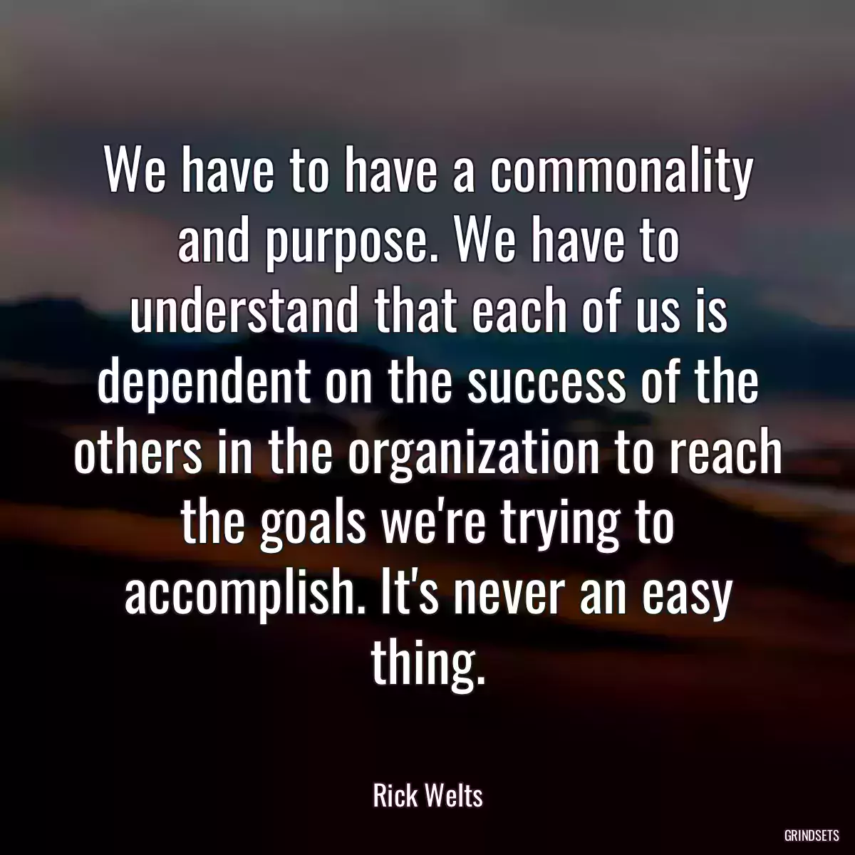 We have to have a commonality and purpose. We have to understand that each of us is dependent on the success of the others in the organization to reach the goals we\'re trying to accomplish. It\'s never an easy thing.