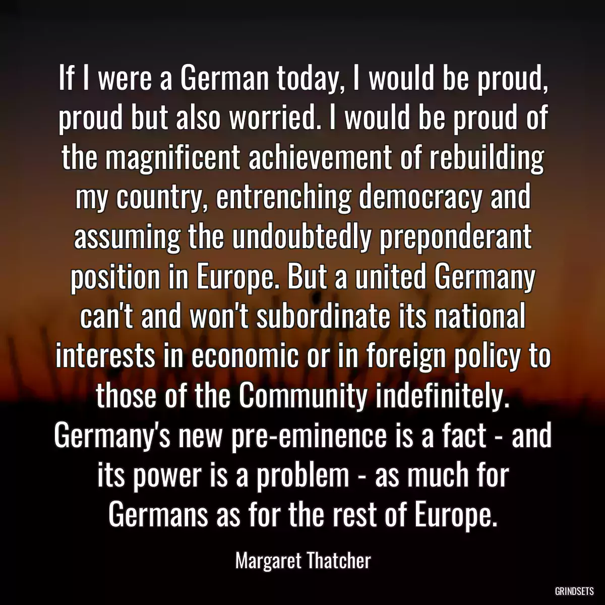 If I were a German today, I would be proud, proud but also worried. I would be proud of the magnificent achievement of rebuilding my country, entrenching democracy and assuming the undoubtedly preponderant position in Europe. But a united Germany can\'t and won\'t subordinate its national interests in economic or in foreign policy to those of the Community indefinitely. Germany\'s new pre-eminence is a fact - and its power is a problem - as much for Germans as for the rest of Europe.