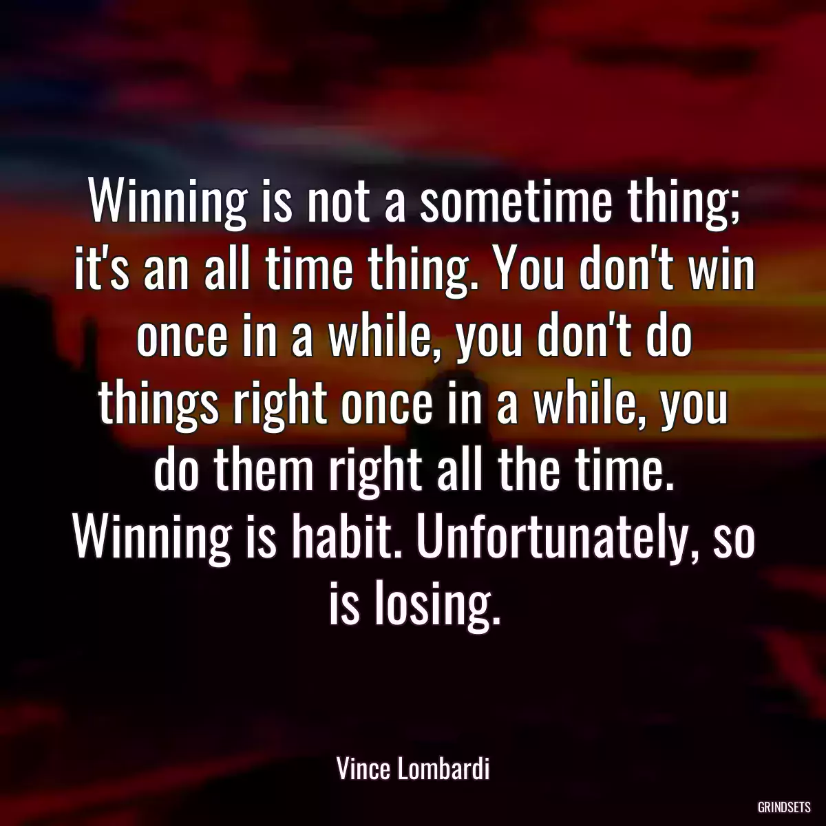 Winning is not a sometime thing; it\'s an all time thing. You don\'t win once in a while, you don\'t do things right once in a while, you do them right all the time. Winning is habit. Unfortunately, so is losing.