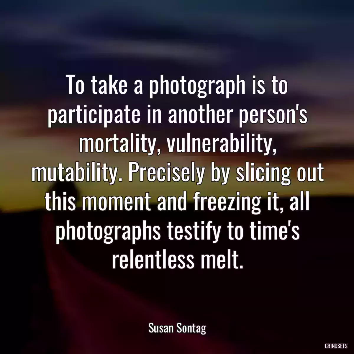 To take a photograph is to participate in another person\'s mortality, vulnerability, mutability. Precisely by slicing out this moment and freezing it, all photographs testify to time\'s relentless melt.