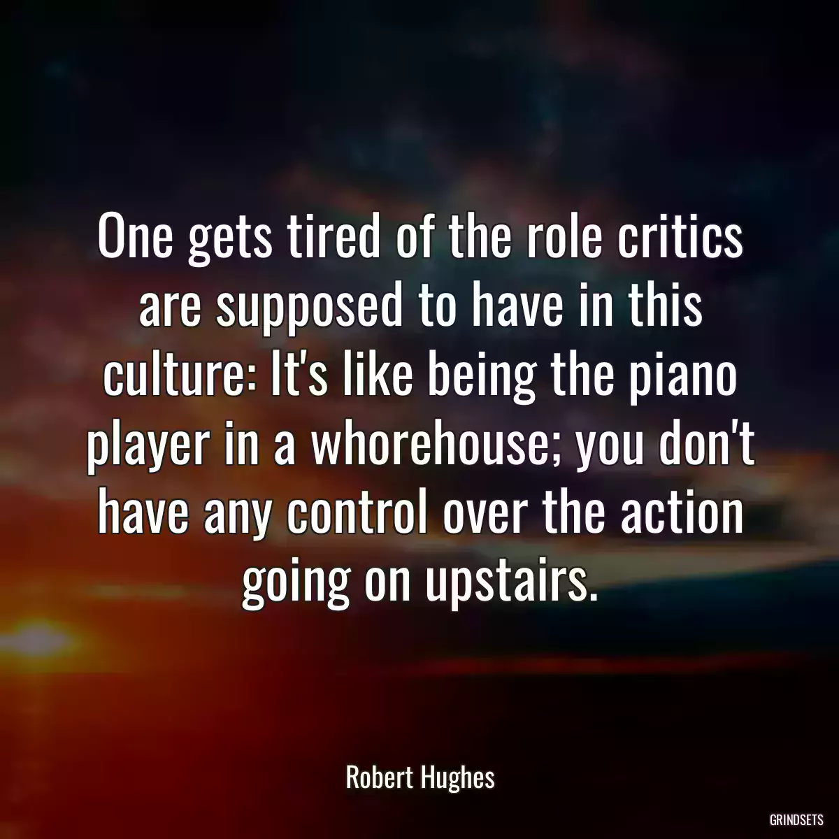 One gets tired of the role critics are supposed to have in this culture: It\'s like being the piano player in a whorehouse; you don\'t have any control over the action going on upstairs.