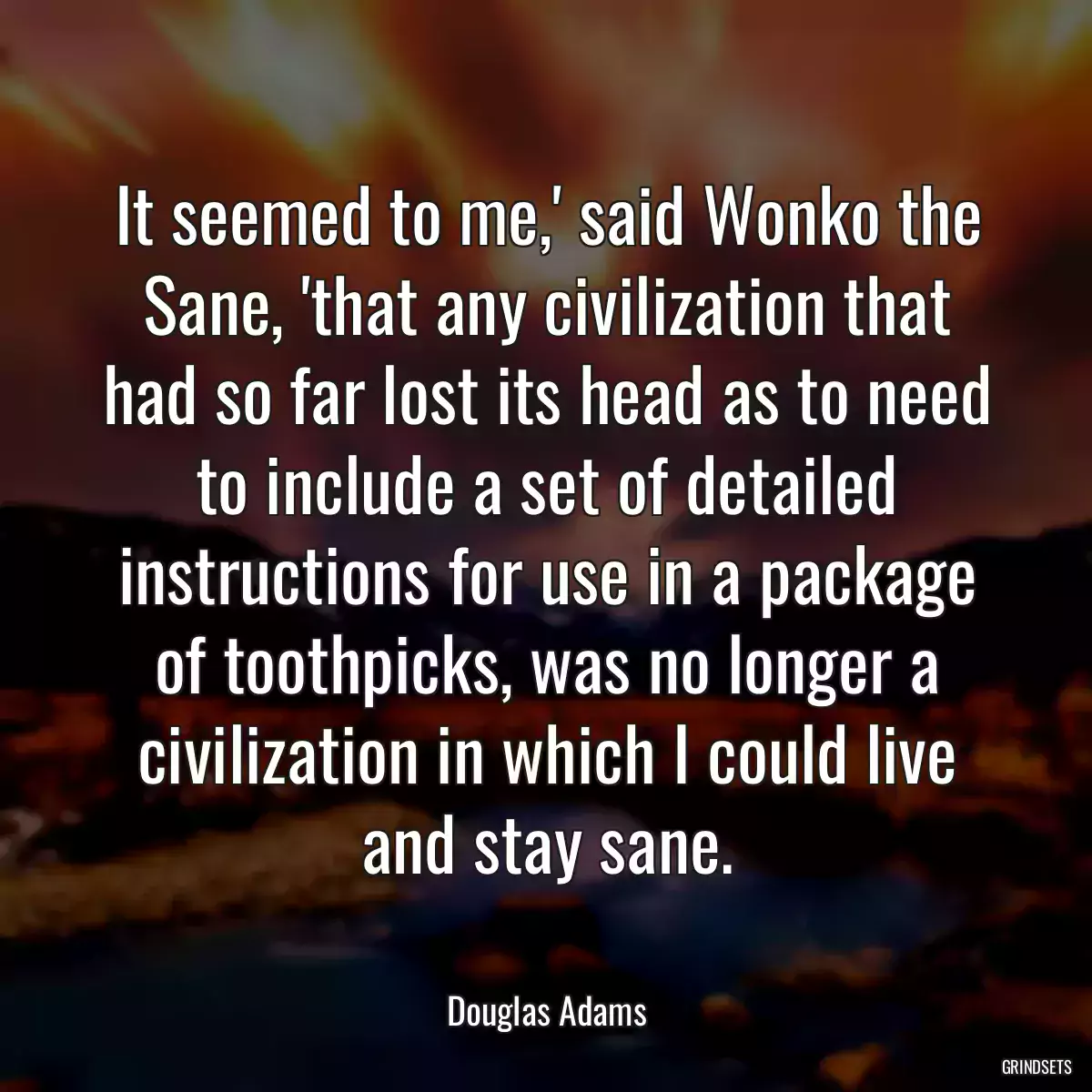 It seemed to me,\' said Wonko the Sane, \'that any civilization that had so far lost its head as to need to include a set of detailed instructions for use in a package of toothpicks, was no longer a civilization in which I could live and stay sane.