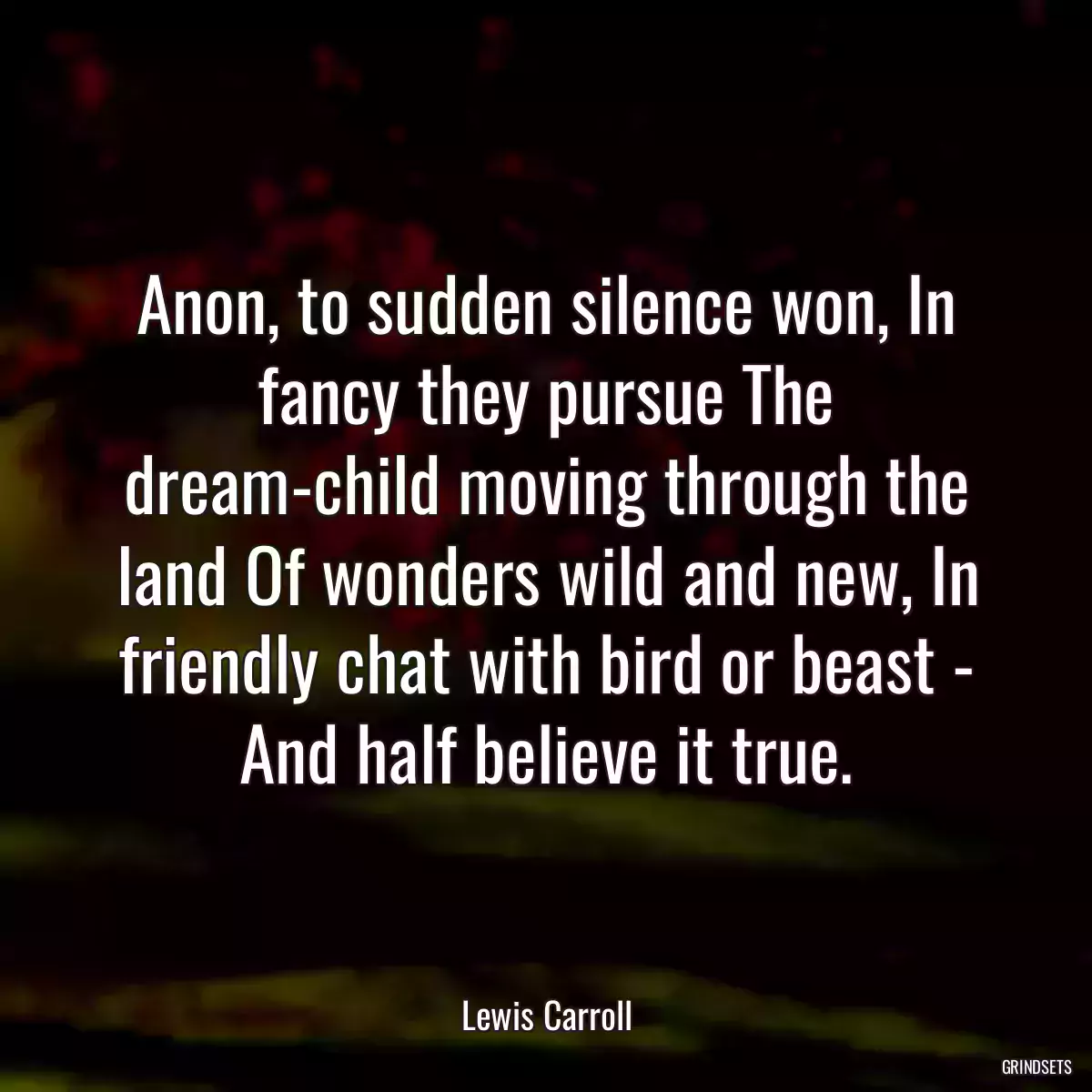 Anon, to sudden silence won, In fancy they pursue The dream-child moving through the land Of wonders wild and new, In friendly chat with bird or beast - And half believe it true.