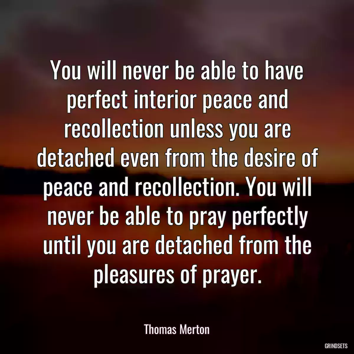 You will never be able to have perfect interior peace and recollection unless you are detached even from the desire of peace and recollection. You will never be able to pray perfectly until you are detached from the pleasures of prayer.