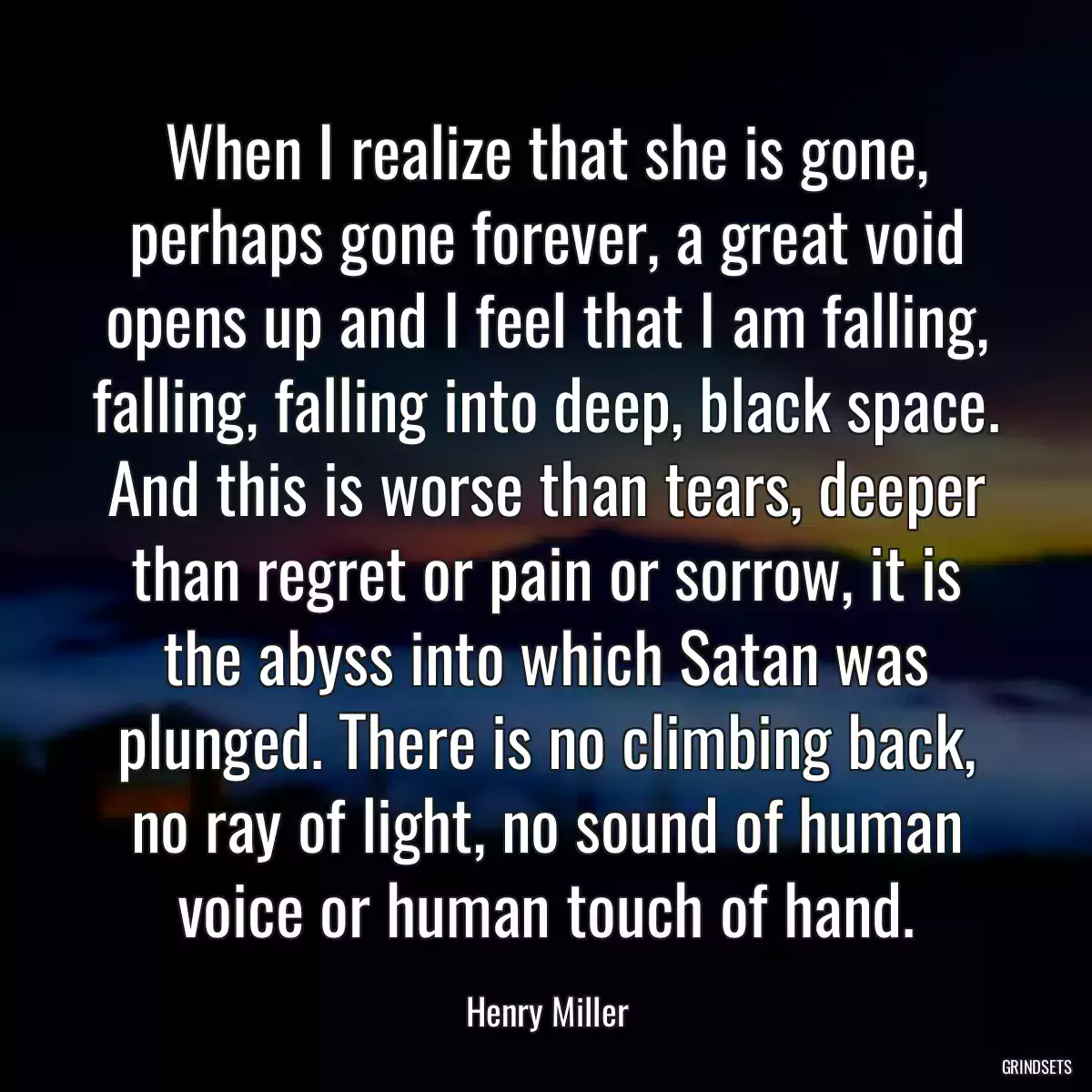 When I realize that she is gone, perhaps gone forever, a great void opens up and I feel that I am falling, falling, falling into deep, black space. And this is worse than tears, deeper than regret or pain or sorrow, it is the abyss into which Satan was plunged. There is no climbing back, no ray of light, no sound of human voice or human touch of hand.