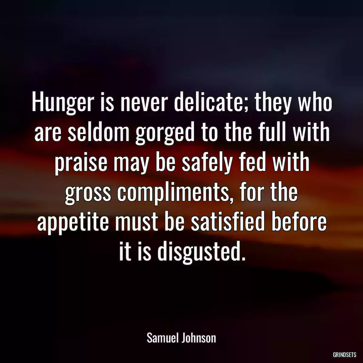 Hunger is never delicate; they who are seldom gorged to the full with praise may be safely fed with gross compliments, for the appetite must be satisfied before it is disgusted.