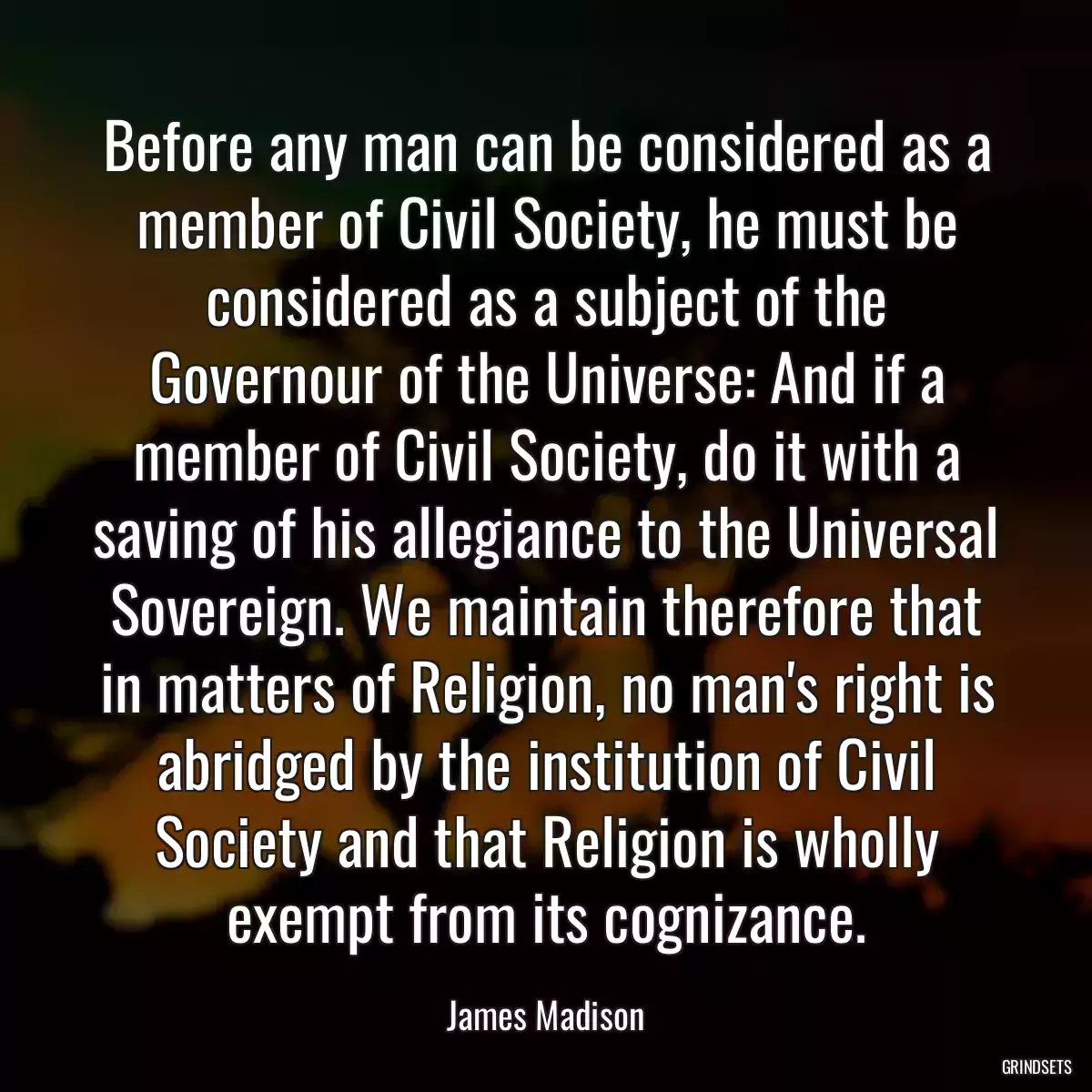 Before any man can be considered as a member of Civil Society, he must be considered as a subject of the Governour of the Universe: And if a member of Civil Society, do it with a saving of his allegiance to the Universal Sovereign. We maintain therefore that in matters of Religion, no man\'s right is abridged by the institution of Civil Society and that Religion is wholly exempt from its cognizance.