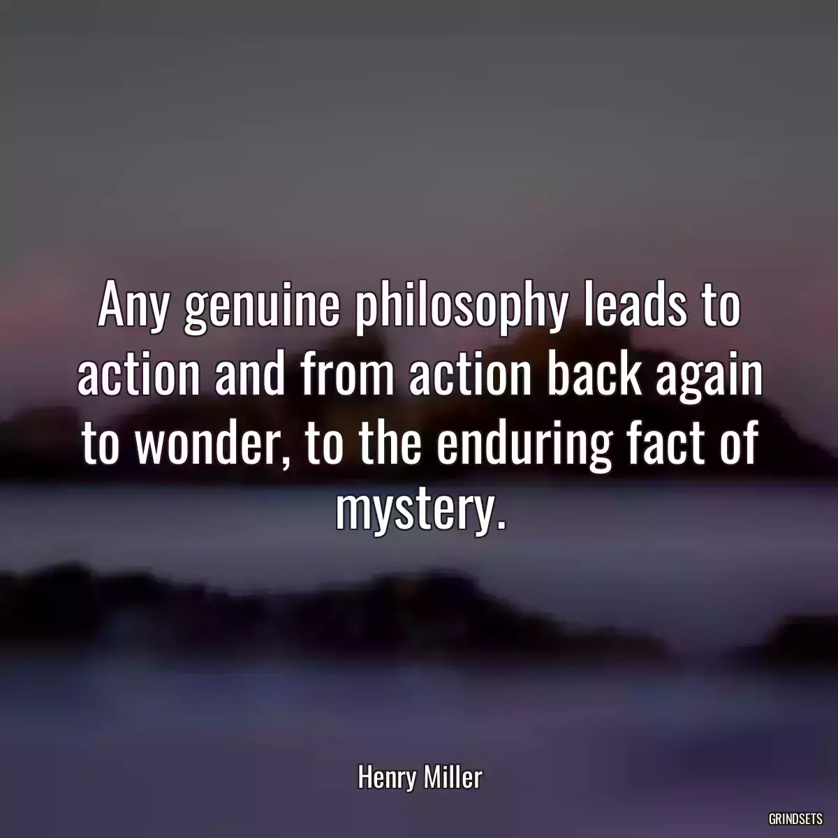 Any genuine philosophy leads to action and from action back again to wonder, to the enduring fact of mystery.