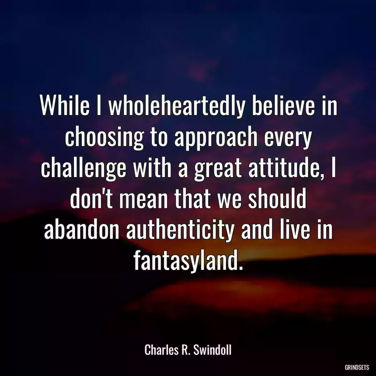 While I wholeheartedly believe in choosing to approach every challenge with a great attitude, I don\'t mean that we should abandon authenticity and live in fantasyland.