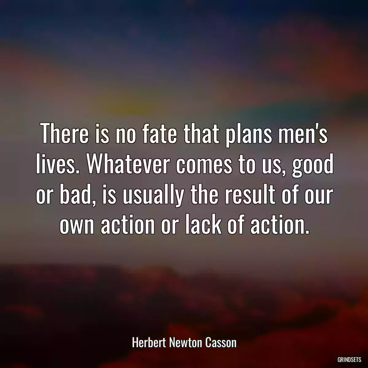 There is no fate that plans men\'s lives. Whatever comes to us, good or bad, is usually the result of our own action or lack of action.