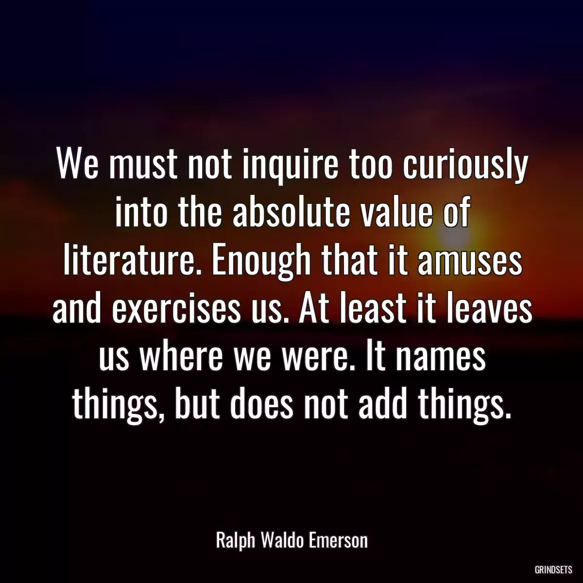 We must not inquire too curiously into the absolute value of literature. Enough that it amuses and exercises us. At least it leaves us where we were. It names things, but does not add things.