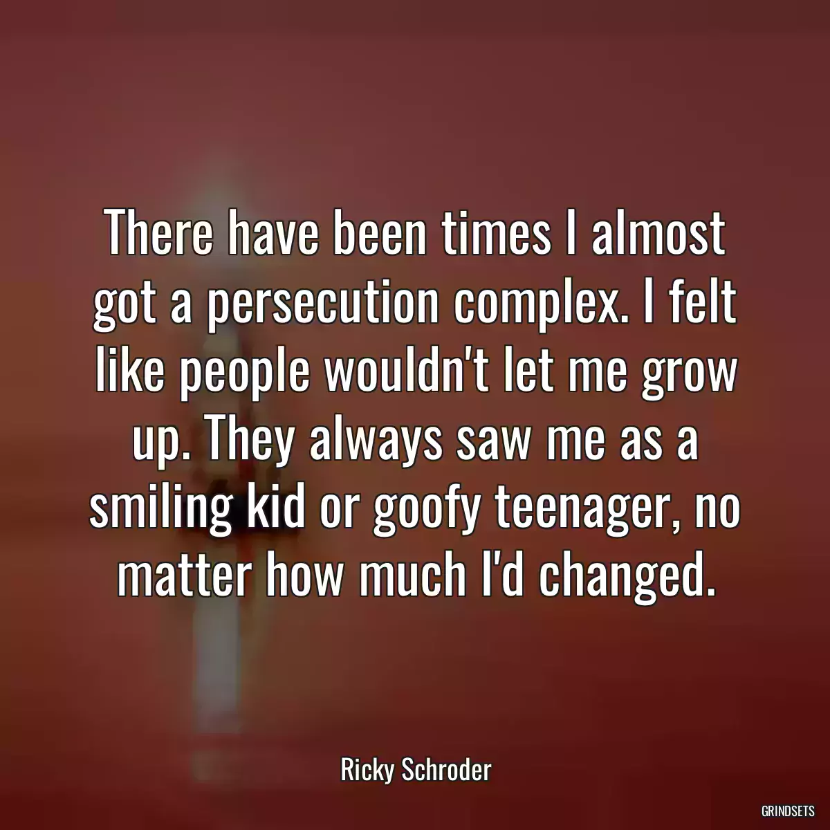 There have been times I almost got a persecution complex. I felt like people wouldn\'t let me grow up. They always saw me as a smiling kid or goofy teenager, no matter how much I\'d changed.