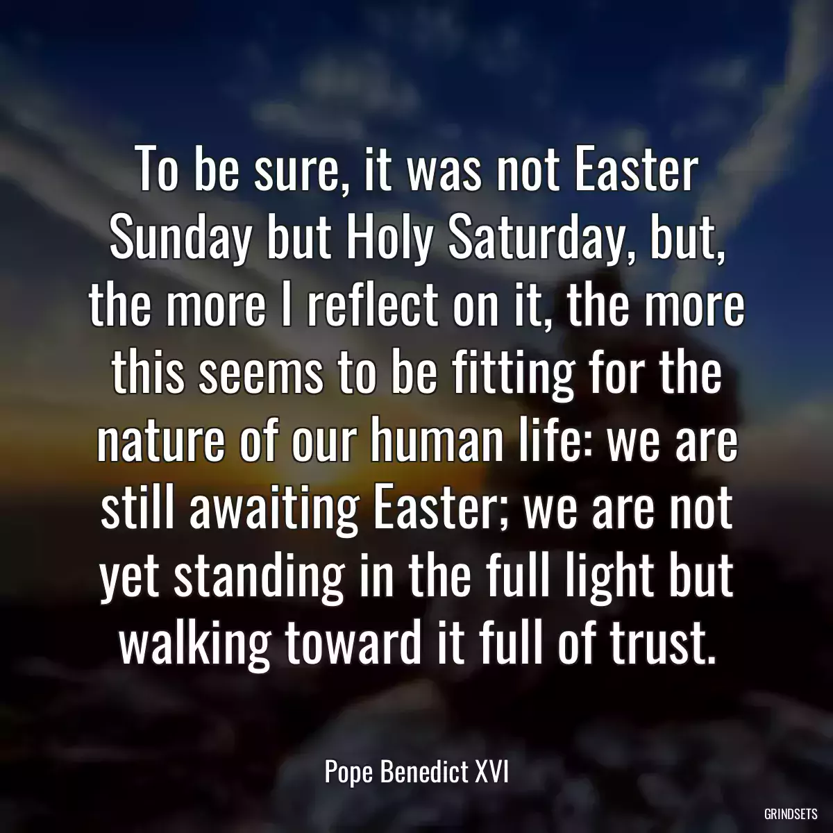 To be sure, it was not Easter Sunday but Holy Saturday, but, the more I reflect on it, the more this seems to be fitting for the nature of our human life: we are still awaiting Easter; we are not yet standing in the full light but walking toward it full of trust.