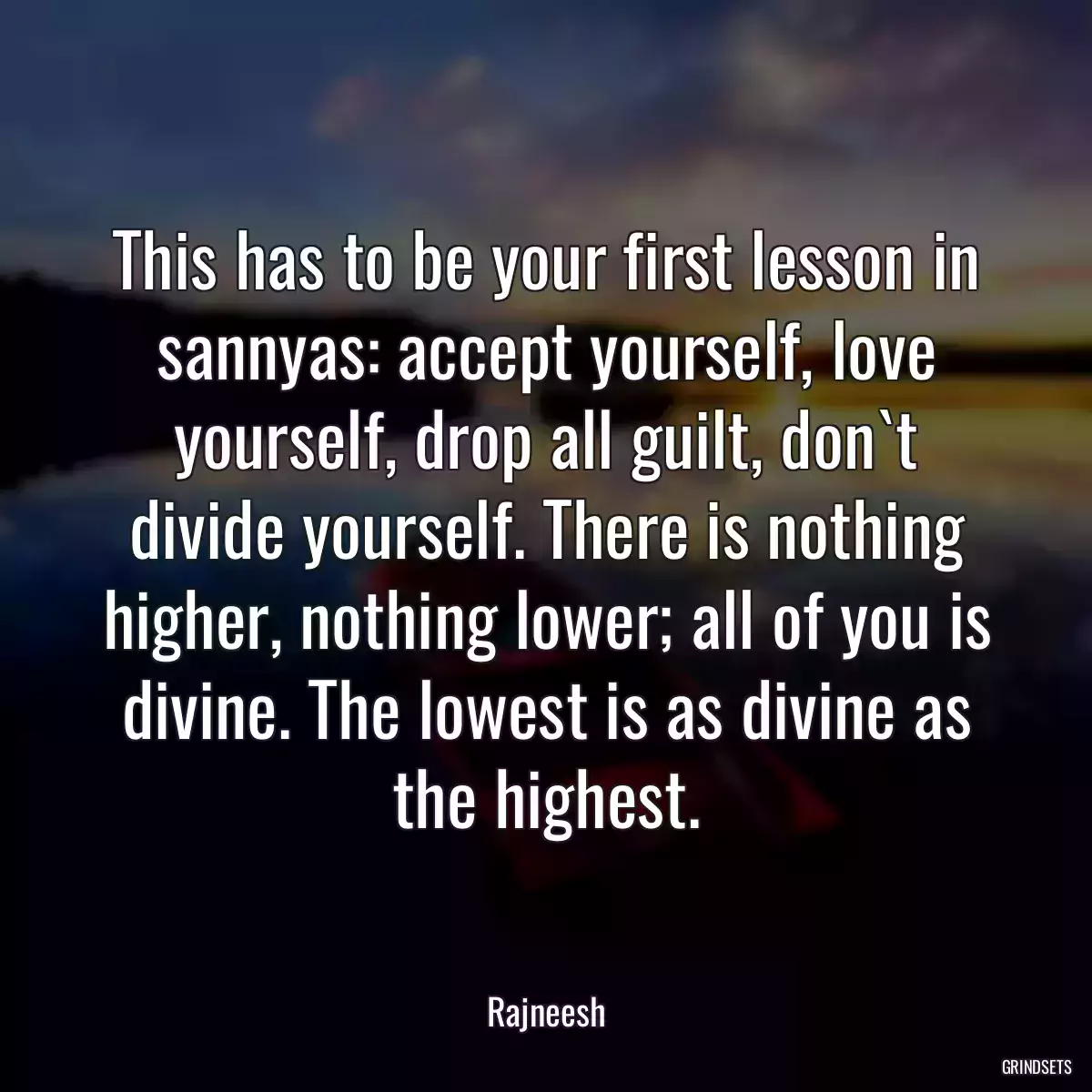 This has to be your first lesson in sannyas: accept yourself, love yourself, drop all guilt, don`t divide yourself. There is nothing higher, nothing lower; all of you is divine. The lowest is as divine as the highest.