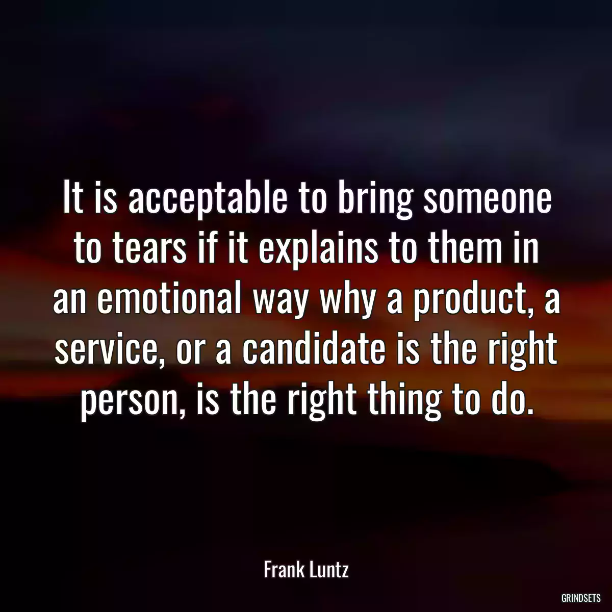 It is acceptable to bring someone to tears if it explains to them in an emotional way why a product, a service, or a candidate is the right person, is the right thing to do.