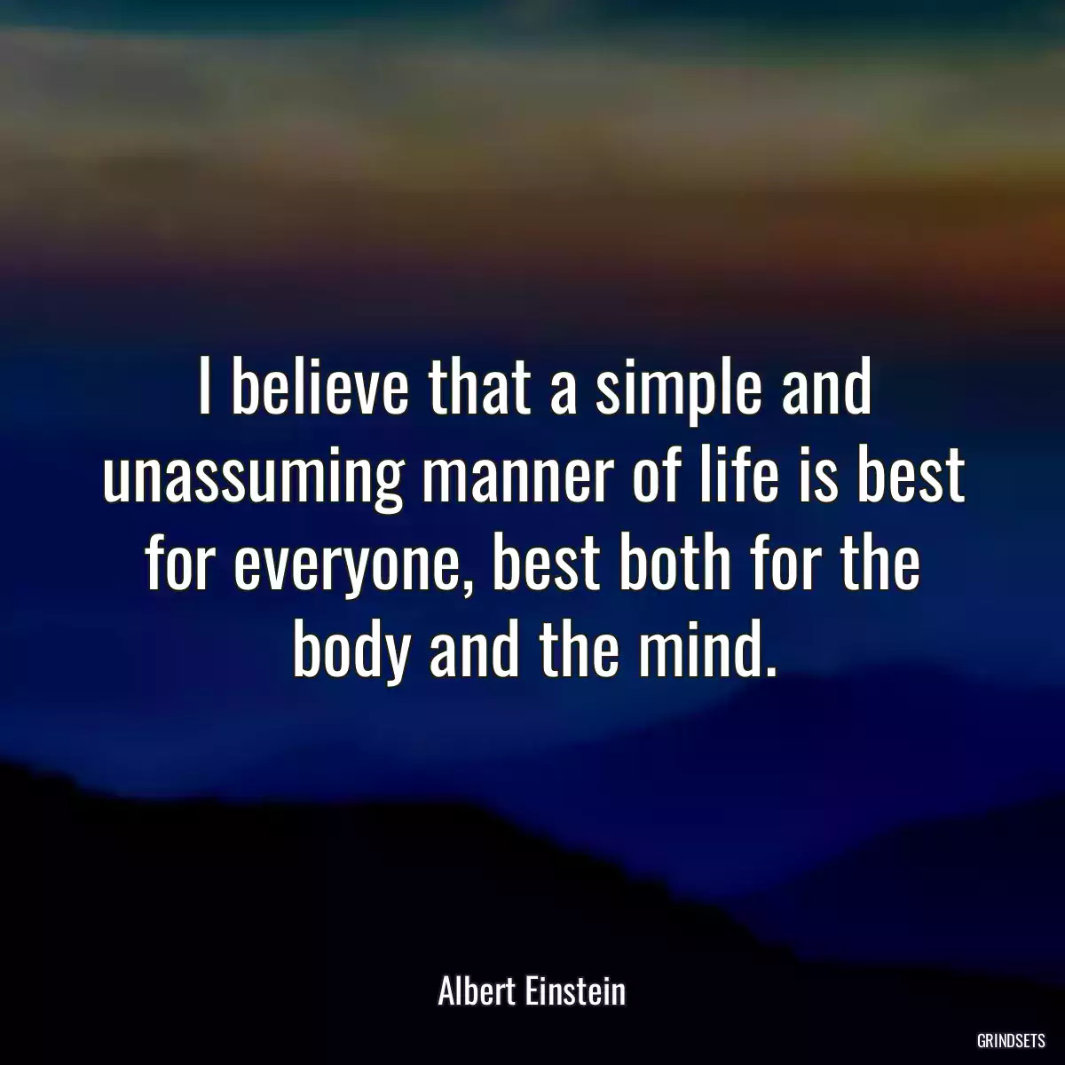 I believe that a simple and unassuming manner of life is best for everyone, best both for the body and the mind.