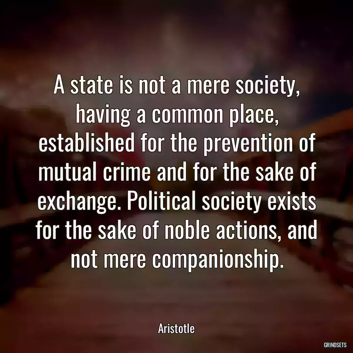 A state is not a mere society, having a common place, established for the prevention of mutual crime and for the sake of exchange. Political society exists for the sake of noble actions, and not mere companionship.