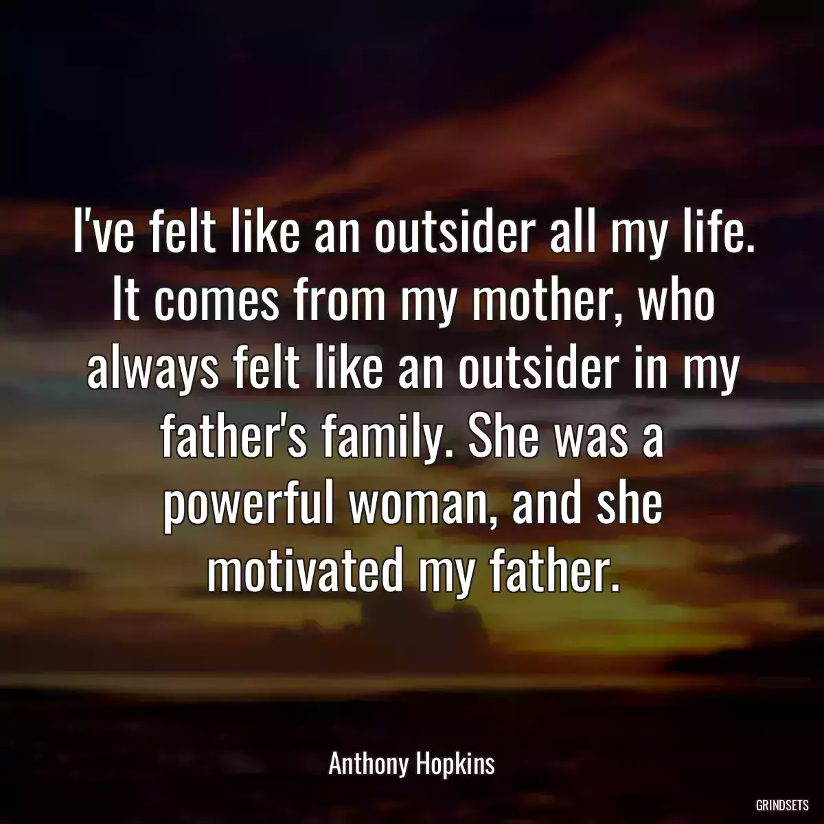 I\'ve felt like an outsider all my life. It comes from my mother, who always felt like an outsider in my father\'s family. She was a powerful woman, and she motivated my father.