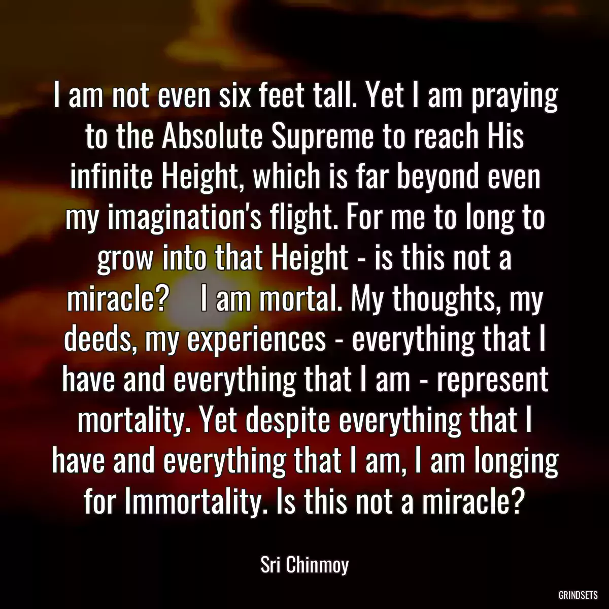 I am not even six feet tall. Yet I am praying to the Absolute Supreme to reach His infinite Height, which is far beyond even my imagination\'s flight. For me to long to grow into that Height - is this not a miracle?    I am mortal. My thoughts, my deeds, my experiences - everything that I have and everything that I am - represent mortality. Yet despite everything that I have and everything that I am, I am longing for Immortality. Is this not a miracle?