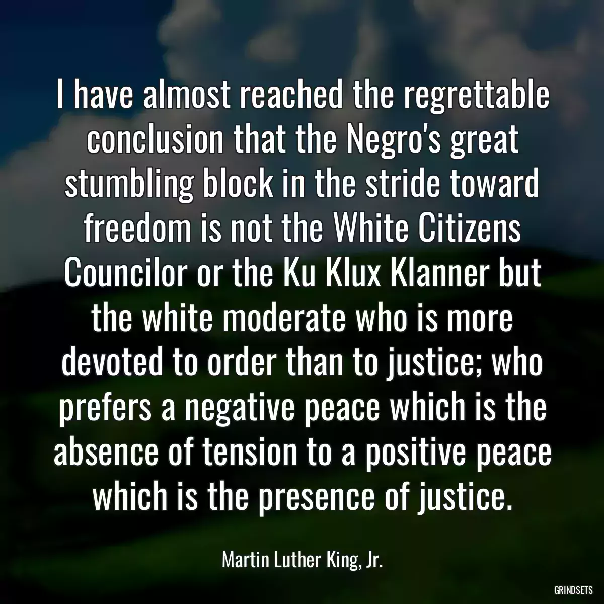 I have almost reached the regrettable conclusion that the Negro\'s great stumbling block in the stride toward freedom is not the White Citizens Councilor or the Ku Klux Klanner but the white moderate who is more devoted to order than to justice; who prefers a negative peace which is the absence of tension to a positive peace which is the presence of justice.