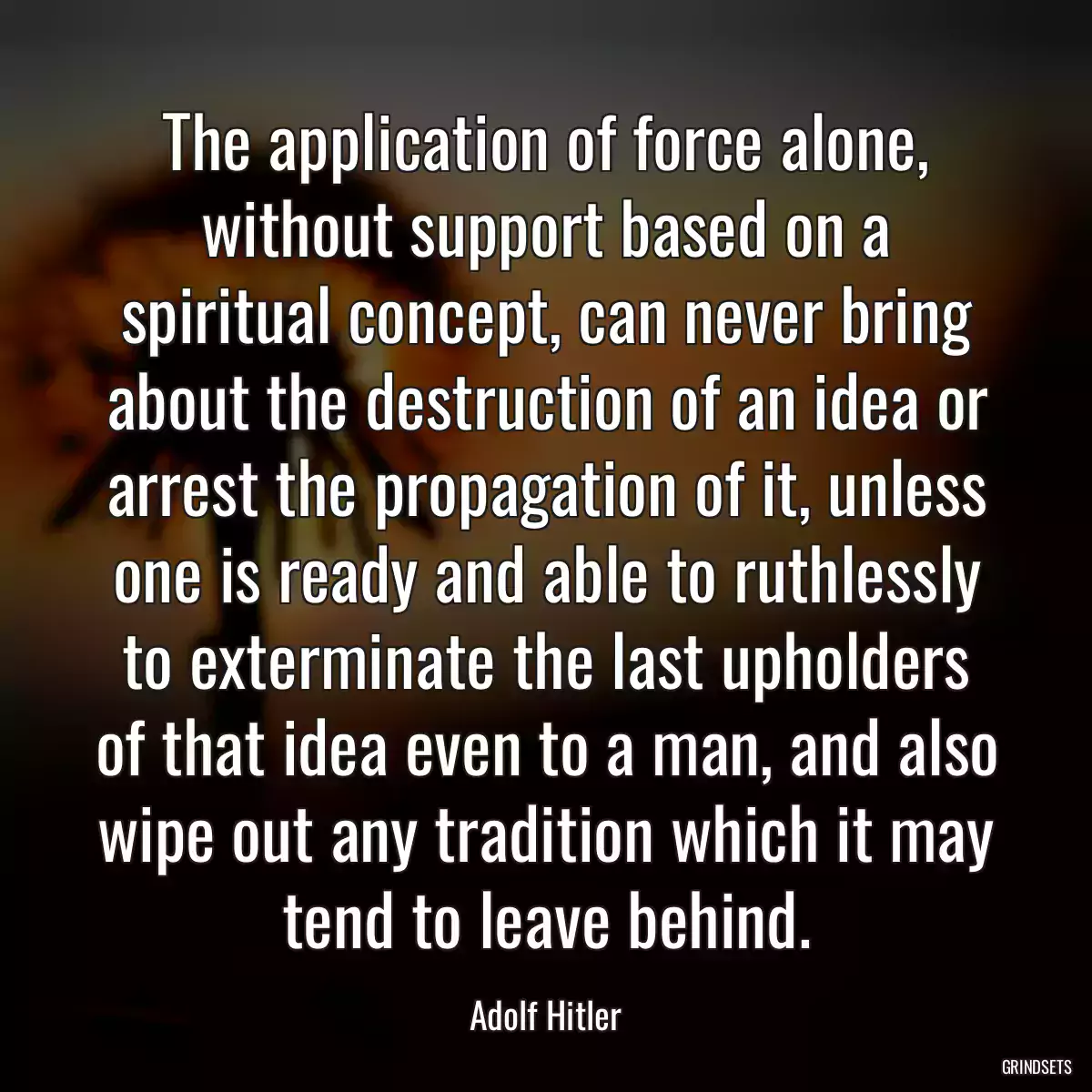 The application of force alone, without support based on a spiritual concept, can never bring about the destruction of an idea or arrest the propagation of it, unless one is ready and able to ruthlessly to exterminate the last upholders of that idea even to a man, and also wipe out any tradition which it may tend to leave behind.