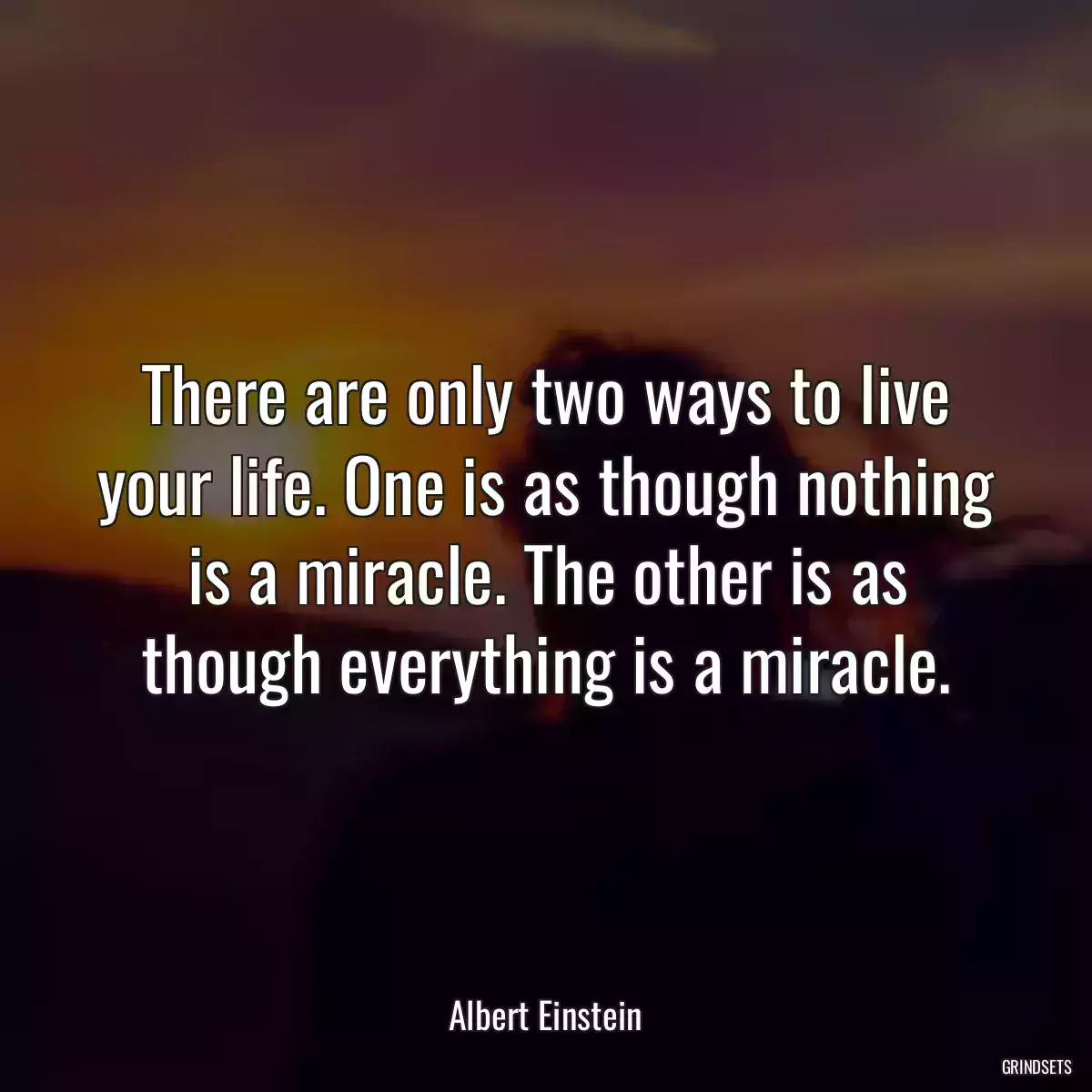 There are only two ways to live your life. One is as though nothing is a miracle. The other is as though everything is a miracle.