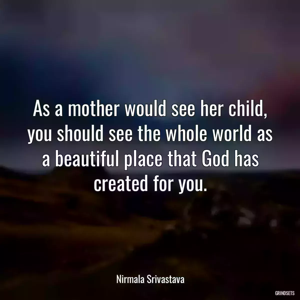 As a mother would see her child, you should see the whole world as a beautiful place that God has created for you.