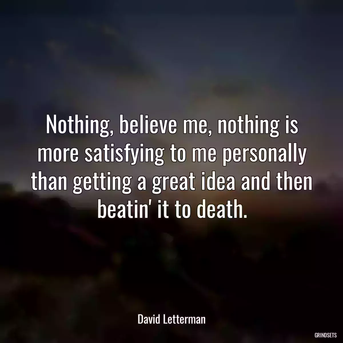 Nothing, believe me, nothing is more satisfying to me personally than getting a great idea and then beatin\' it to death.