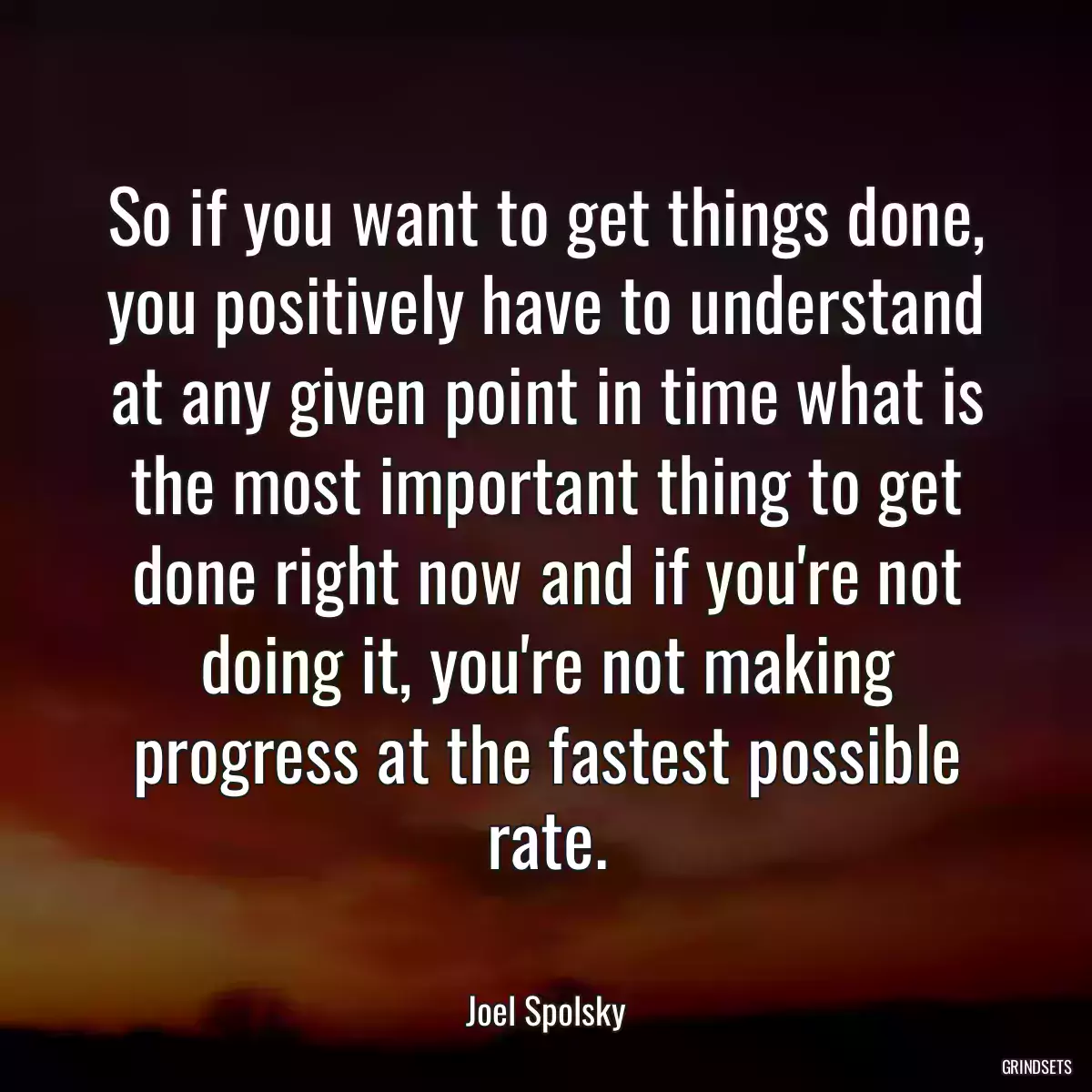 So if you want to get things done, you positively have to understand at any given point in time what is the most important thing to get done right now and if you\'re not doing it, you\'re not making progress at the fastest possible rate.