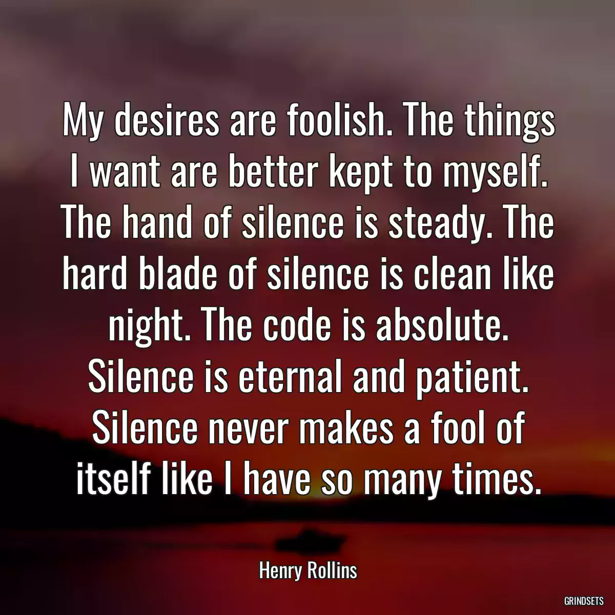 My desires are foolish. The things I want are better kept to myself. The hand of silence is steady. The hard blade of silence is clean like night. The code is absolute. Silence is eternal and patient. Silence never makes a fool of itself like I have so many times.