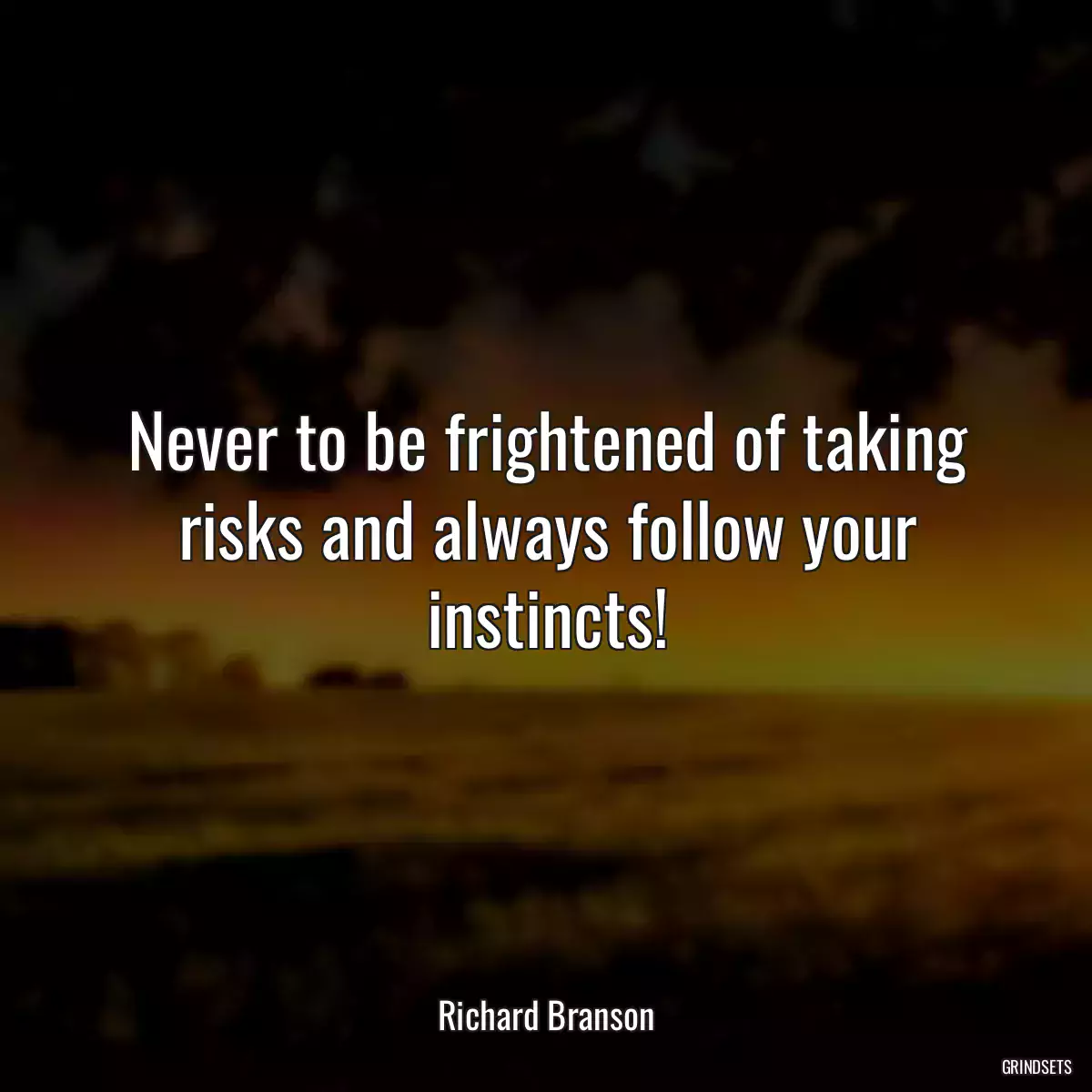 Never to be frightened of taking risks and always follow your instincts!