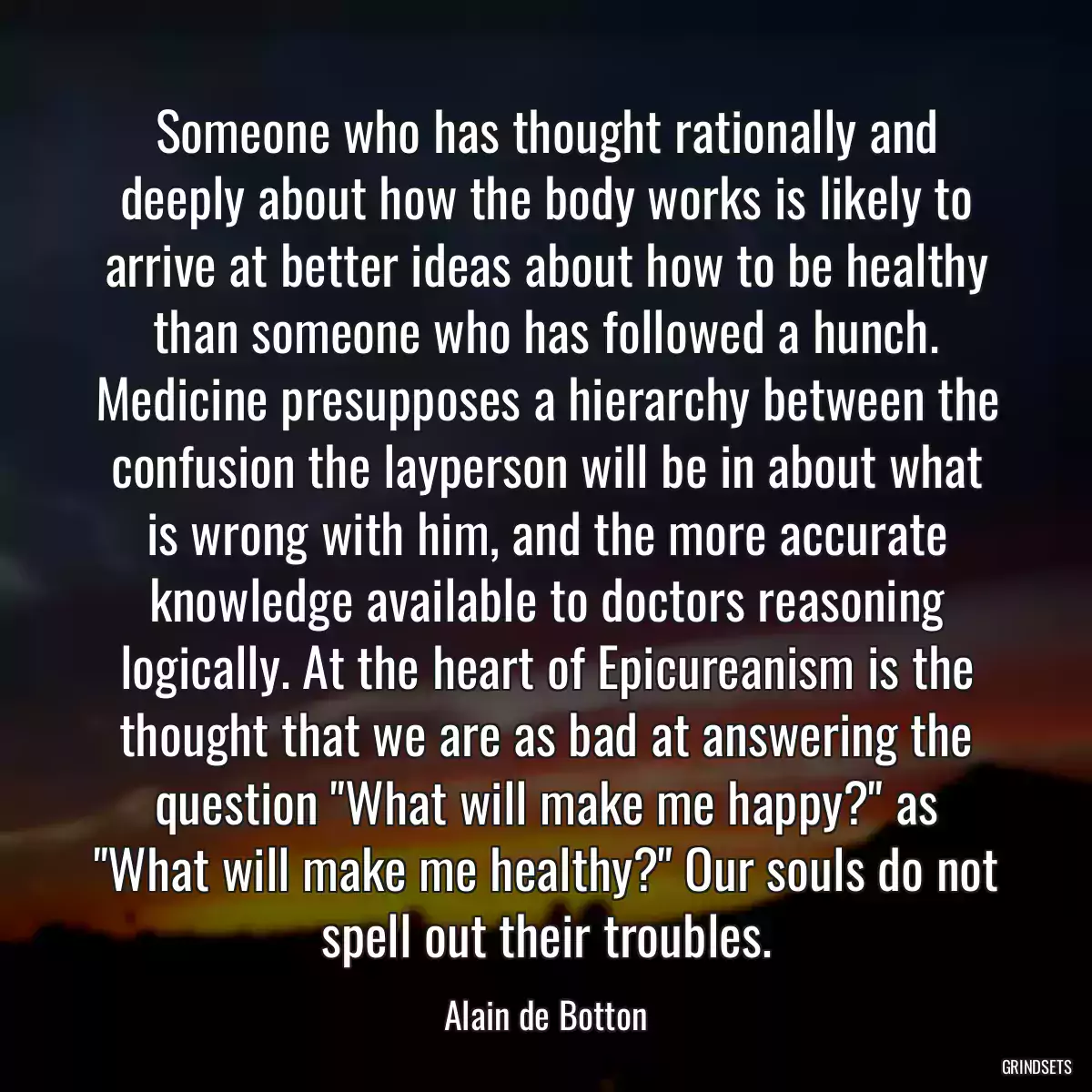 Someone who has thought rationally and deeply about how the body works is likely to arrive at better ideas about how to be healthy than someone who has followed a hunch. Medicine presupposes a hierarchy between the confusion the layperson will be in about what is wrong with him, and the more accurate knowledge available to doctors reasoning logically. At the heart of Epicureanism is the thought that we are as bad at answering the question \