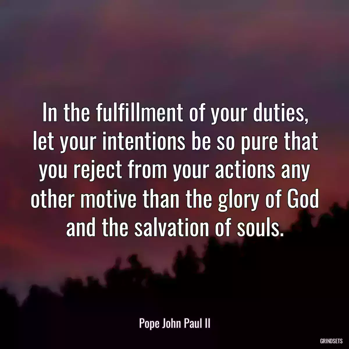 In the fulfillment of your duties, let your intentions be so pure that you reject from your actions any other motive than the glory of God and the salvation of souls.