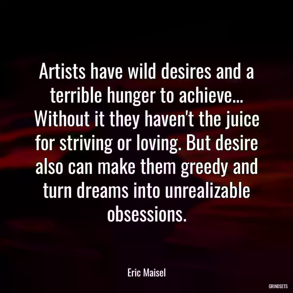 Artists have wild desires and a terrible hunger to achieve... Without it they haven\'t the juice for striving or loving. But desire also can make them greedy and turn dreams into unrealizable obsessions.