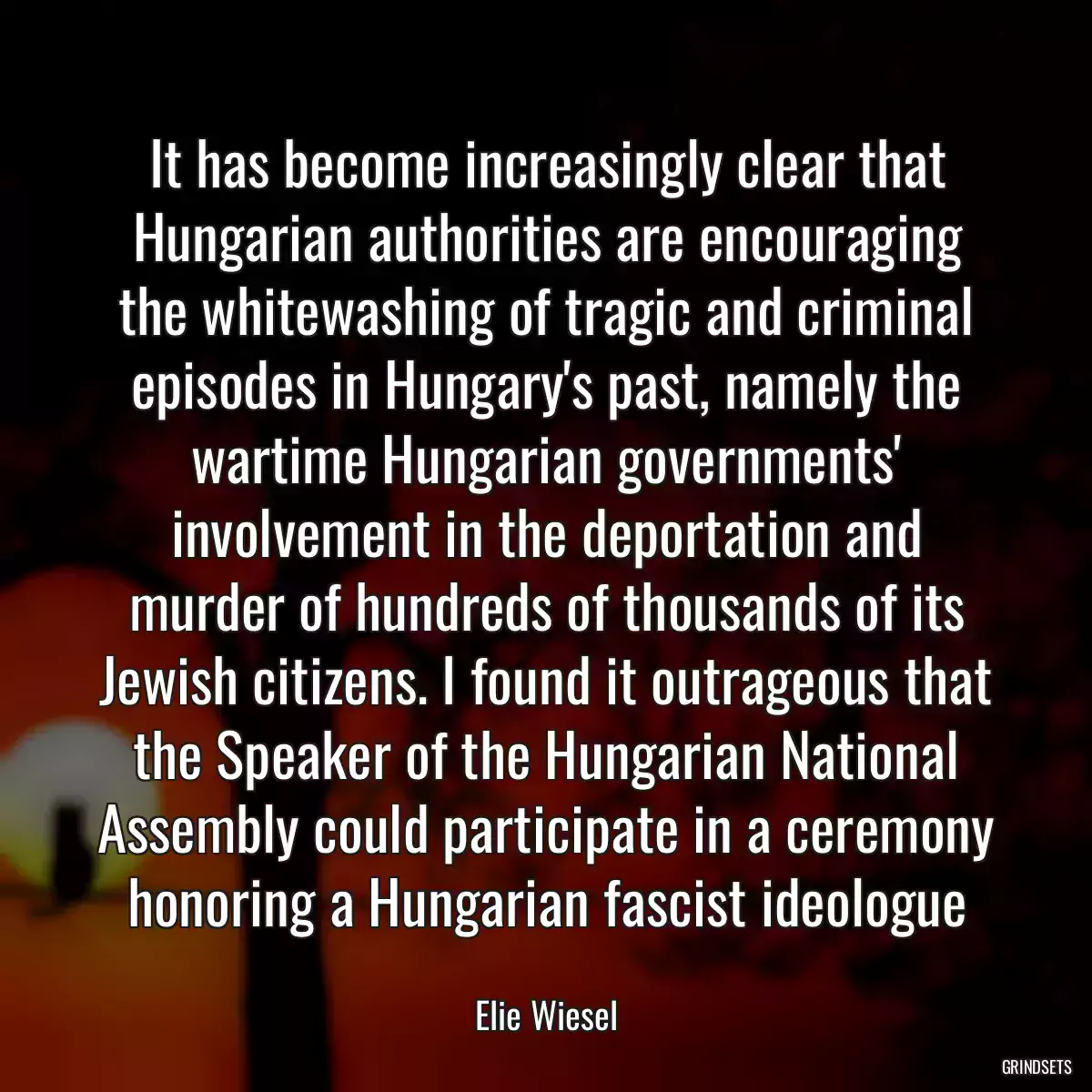 It has become increasingly clear that Hungarian authorities are encouraging the whitewashing of tragic and criminal episodes in Hungary\'s past, namely the wartime Hungarian governments\' involvement in the deportation and murder of hundreds of thousands of its Jewish citizens. I found it outrageous that the Speaker of the Hungarian National Assembly could participate in a ceremony honoring a Hungarian fascist ideologue