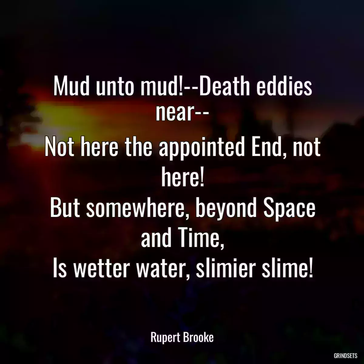 Mud unto mud!--Death eddies near--
Not here the appointed End, not here!
But somewhere, beyond Space and Time,
Is wetter water, slimier slime!