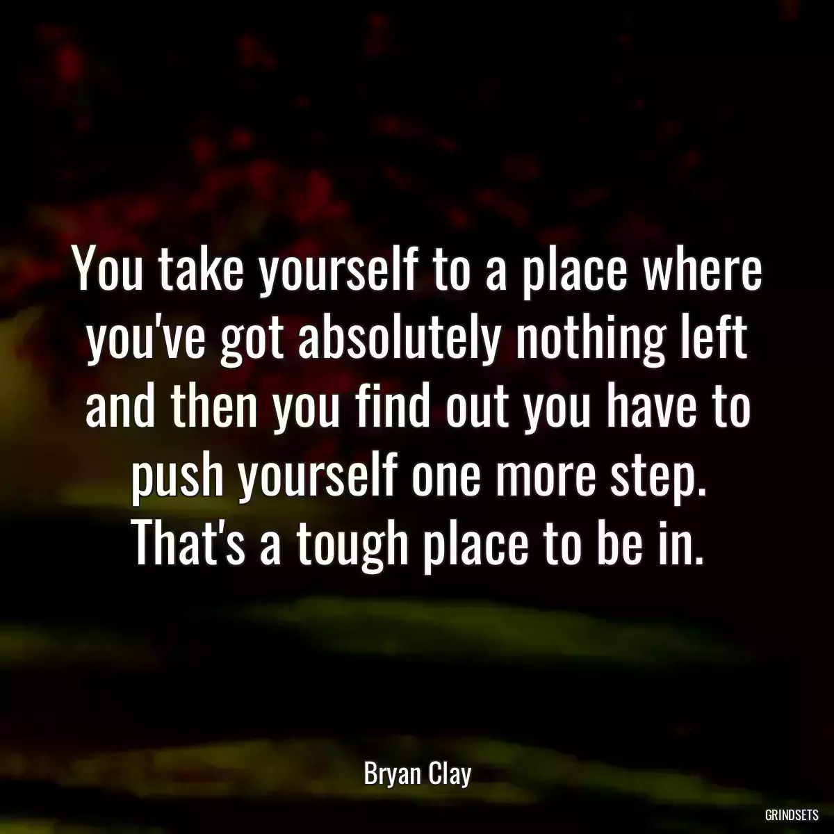 You take yourself to a place where you\'ve got absolutely nothing left and then you find out you have to push yourself one more step. That\'s a tough place to be in.