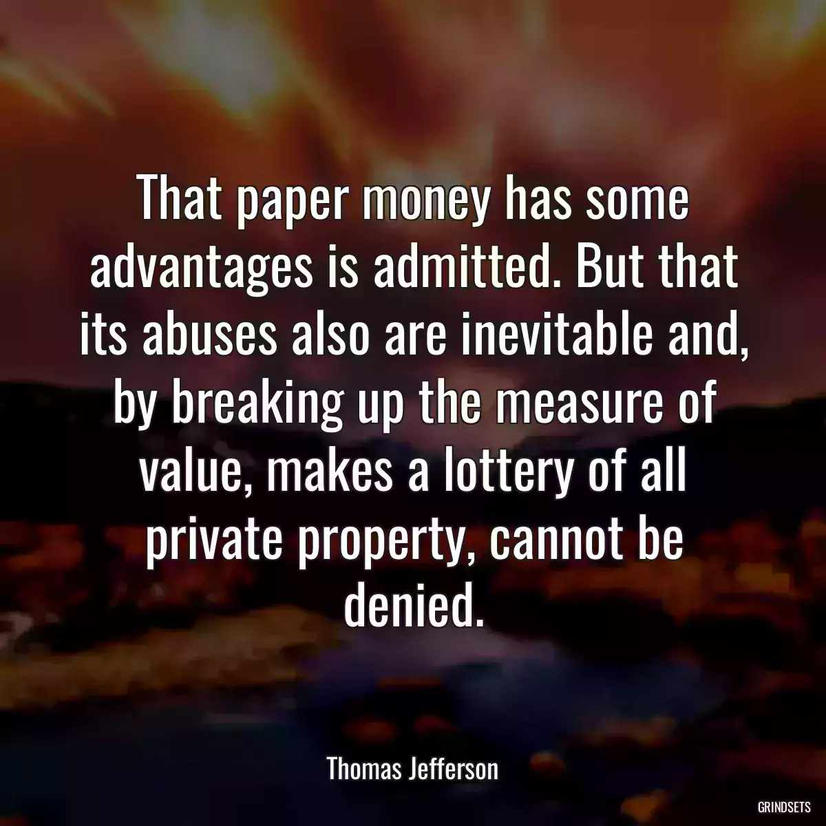 That paper money has some advantages is admitted. But that its abuses also are inevitable and, by breaking up the measure of value, makes a lottery of all private property, cannot be denied.