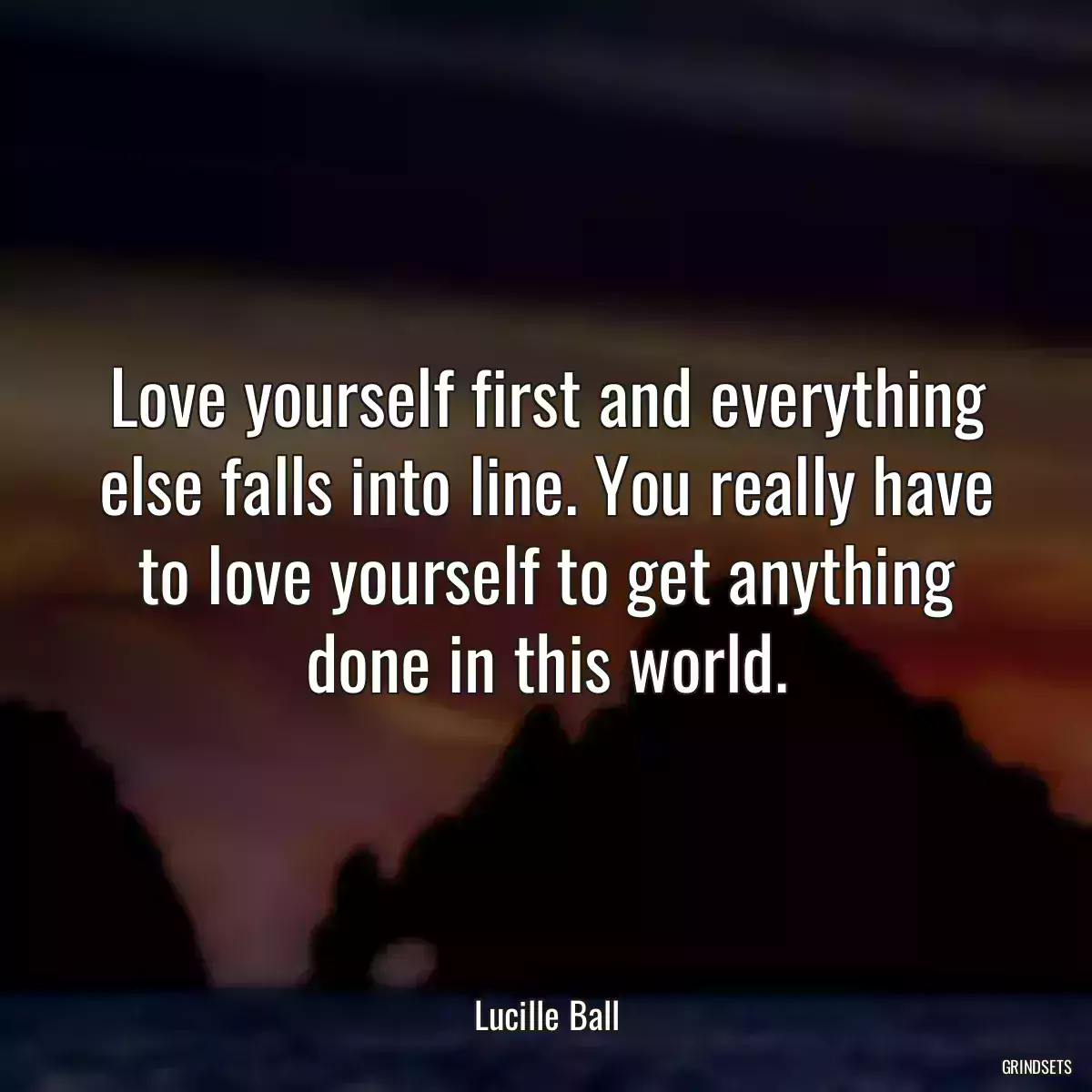 Love yourself first and everything else falls into line. You really have to love yourself to get anything done in this world.