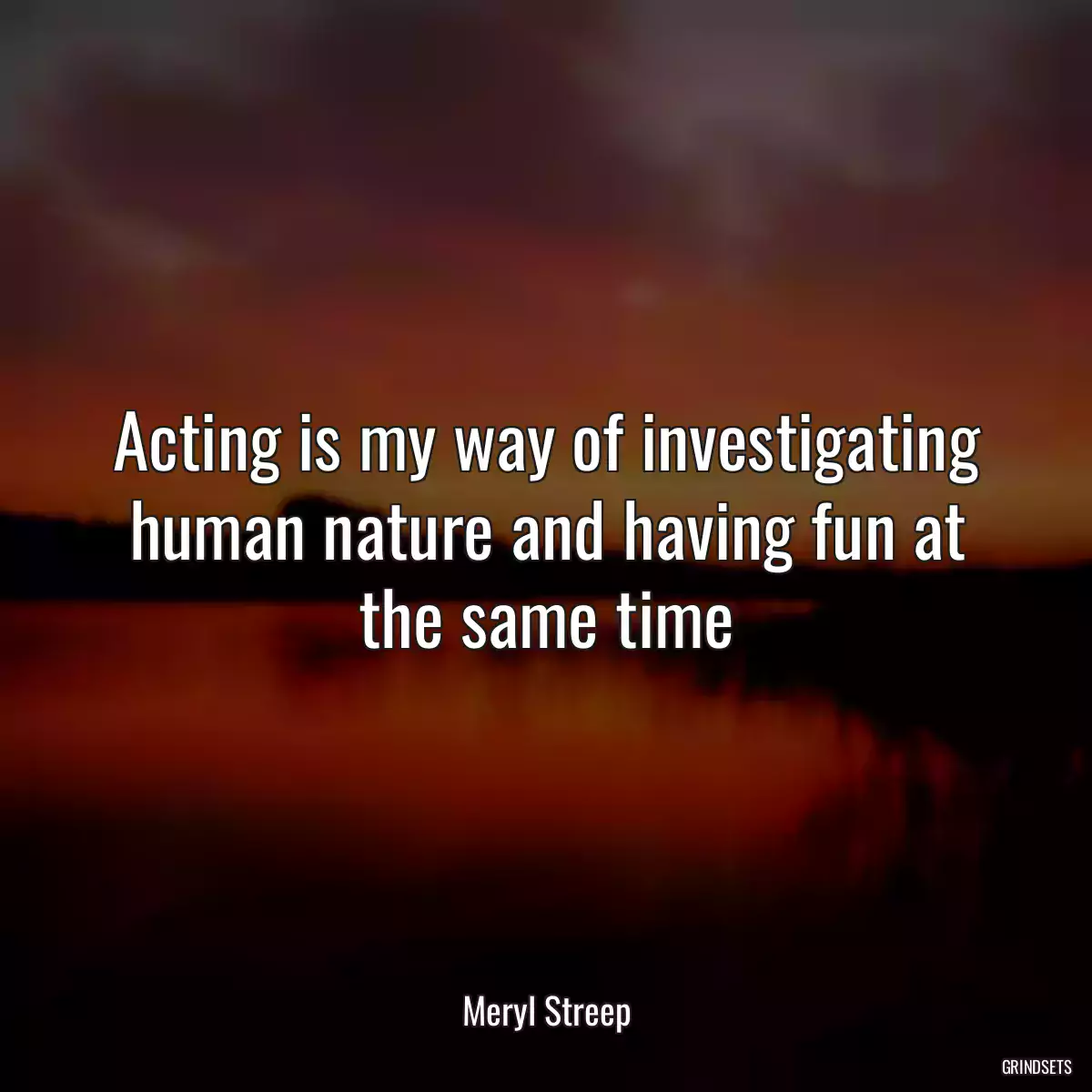 Acting is my way of investigating human nature and having fun at the same time